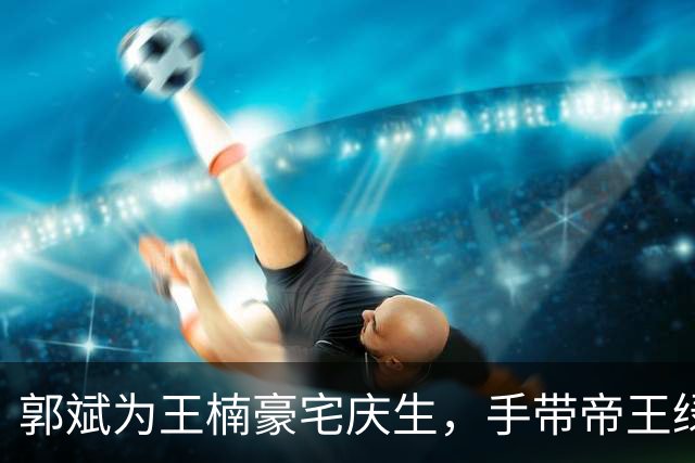 郭斌为王楠豪宅庆生，手带帝王绿手镯和千万名表，收大捧玫瑰花